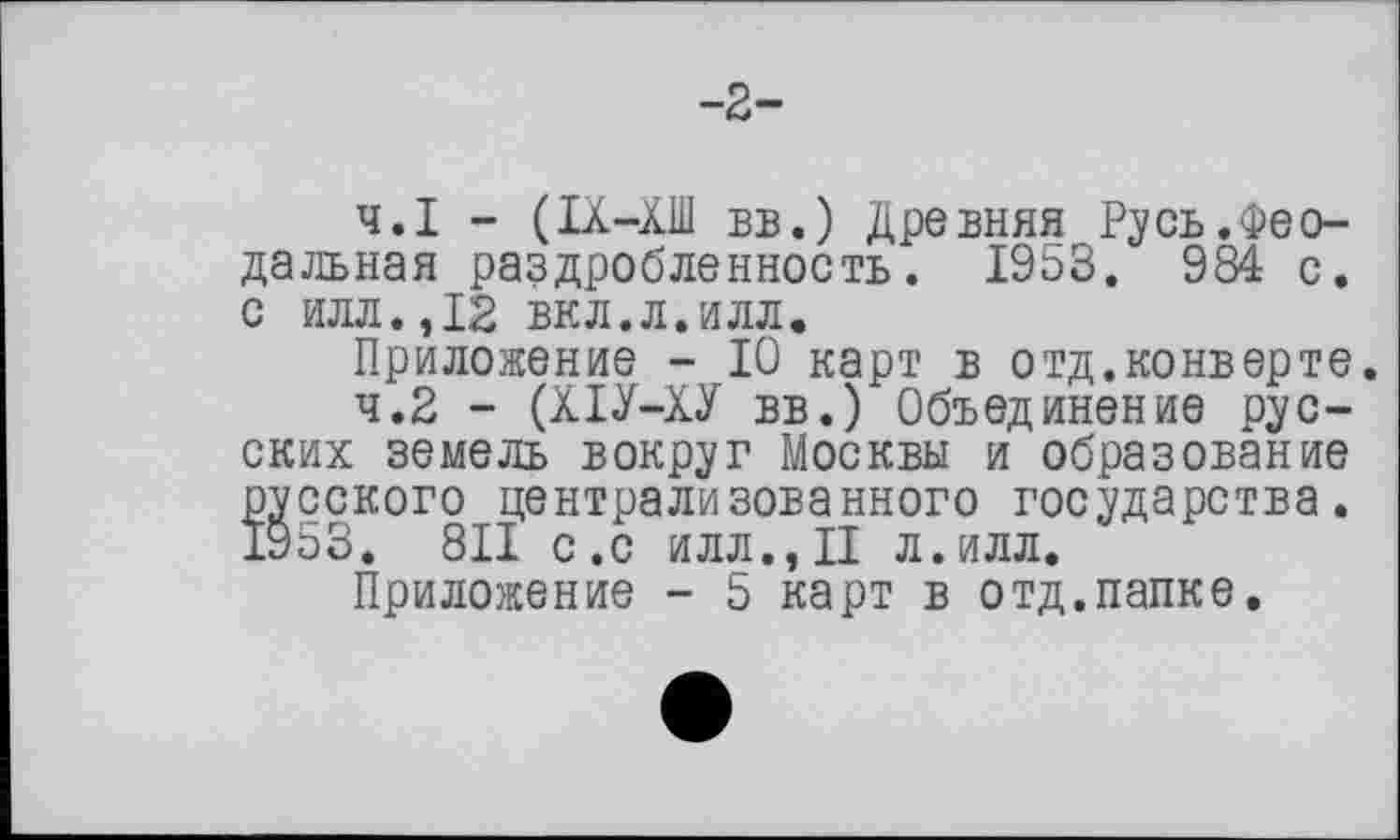 ﻿-2-
4.1	- (IX-ХШ ВБ.) Древняя Русь.Феодальная раздробленность. 1953. 984 с. С ИЛЛ.,12 вкл.л.илл.
Приложение - 10 карт в отд.конверте.
4.2	- (ХІУ-ХУ вв.) Объединение русских земель вокруг Москвы и образование русского централизованного государства. 1953. 811 с.с илл., II л.илл.
Приложение - 5 карт в отд.папке.